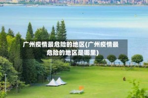 广州疫情最危险的地区(广州疫情最危险的地区是哪里)