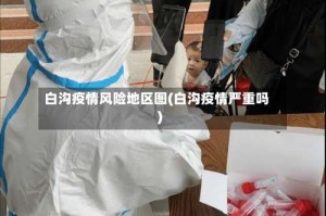 白沟疫情风险地区图(白沟疫情严重吗)