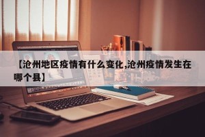 【沧州地区疫情有什么变化,沧州疫情发生在哪个县】