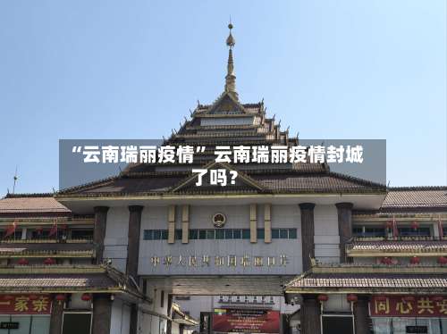 “云南瑞丽疫情	” 云南瑞丽疫情封城了吗？-第1张图片