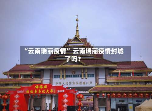 “云南瑞丽疫情” 云南瑞丽疫情封城了吗？-第2张图片