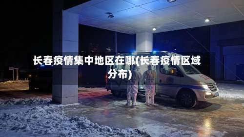 长春疫情集中地区在哪(长春疫情区域分布)-第1张图片
