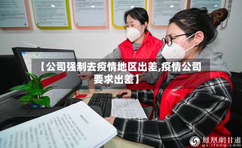 【公司强制去疫情地区出差,疫情公司要求出差】-第1张图片