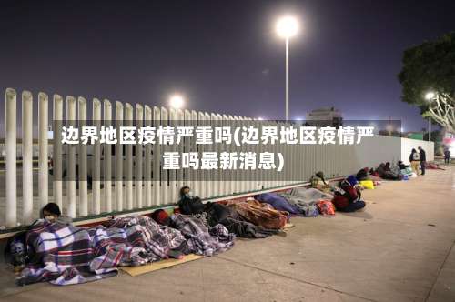 边界地区疫情严重吗(边界地区疫情严重吗最新消息)-第2张图片