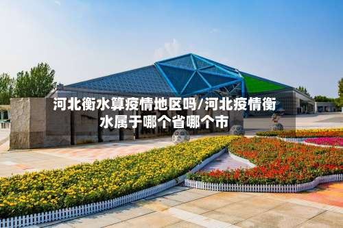 河北衡水算疫情地区吗/河北疫情衡水属于哪个省哪个市-第3张图片